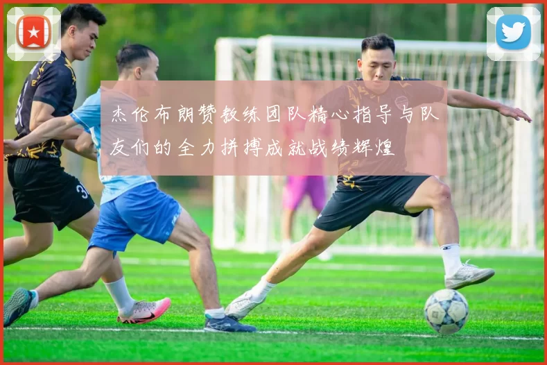 杰伦布朗赞教练团队精心指导与队友们的全力拼搏成就战绩辉煌