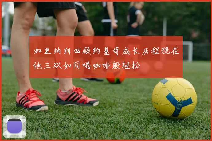 加里纳利回顾约基奇成长历程现在他三双如同喝咖啡般轻松