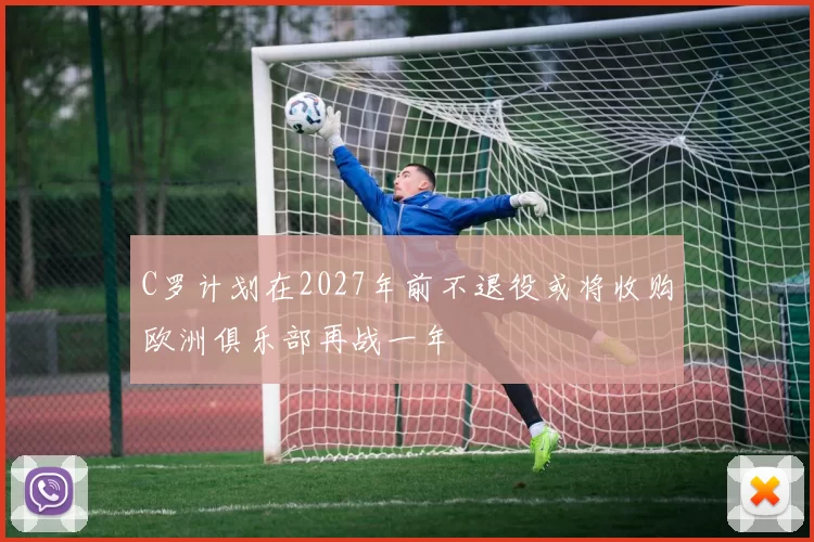 C罗计划在2027年前不退役或将收购欧洲俱乐部再战一年