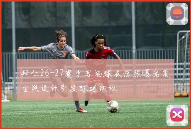拜仁26-27赛季客场球衣谍照曝光复古风设计引发球迷热议