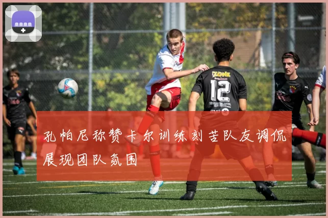 孔帕尼称赞卡尔训练刻苦队友调侃展现团队氛围