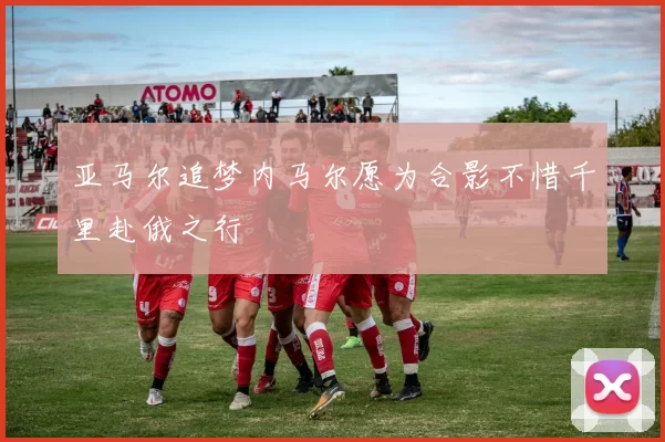 亚马尔追梦内马尔愿为合影不惜千里赴俄之行