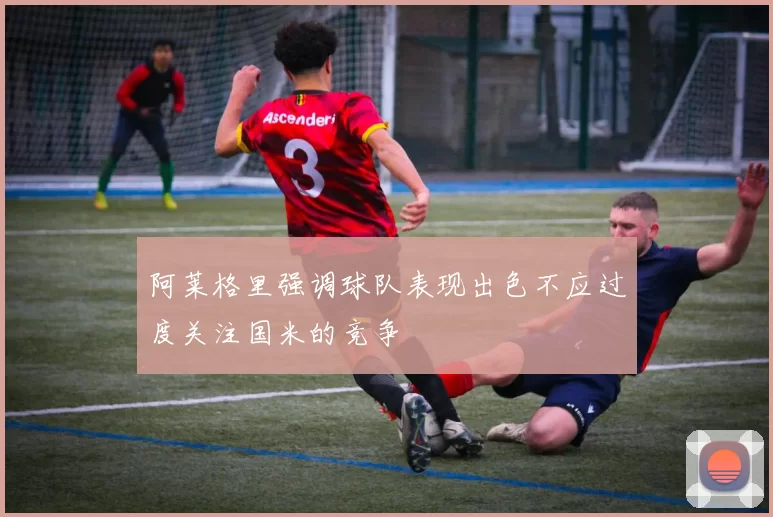 阿莱格里强调球队表现出色不应过度关注国米的竞争