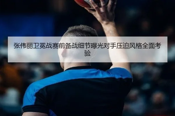 张伟丽卫冕战赛前备战细节曝光对手压迫风格全面考验